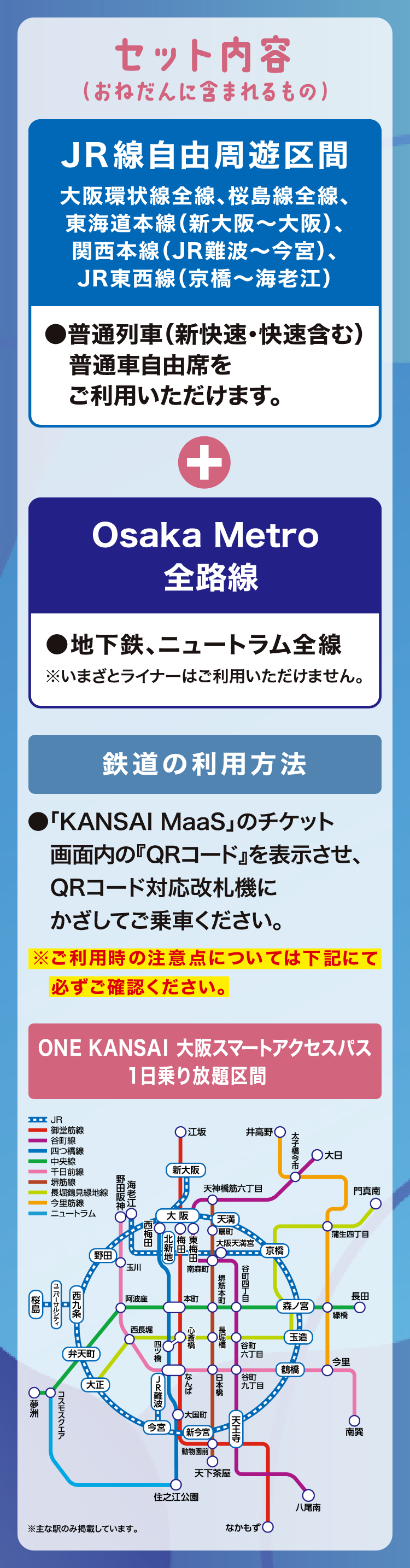 【セット内容（おねだんに含まれるもの）】ONE KANSAI 大阪スマートアクセスパス 1日乗り放題区間JR線自由周遊区間 大阪環状線全線、桜島線全線、東海道本線（新大阪～大阪）、関西本線（JR難波～今宮）、JR東西線（京橋～海老江）●普通列車（新快速・快速含む）普通車自由席をご利用いただけます。Osaka Metro全路線●地下鉄、ニュートラム全線※いまざとライナーはご利用いただけません。【鉄道の利用方法】●「KANSAI MaaS」のチケット画面内の「QRコード」を表示させ、QRコード対応改札機にかざしてご乗車ください。※ご利用時の注意点については下記にて必ずご確認ください。
