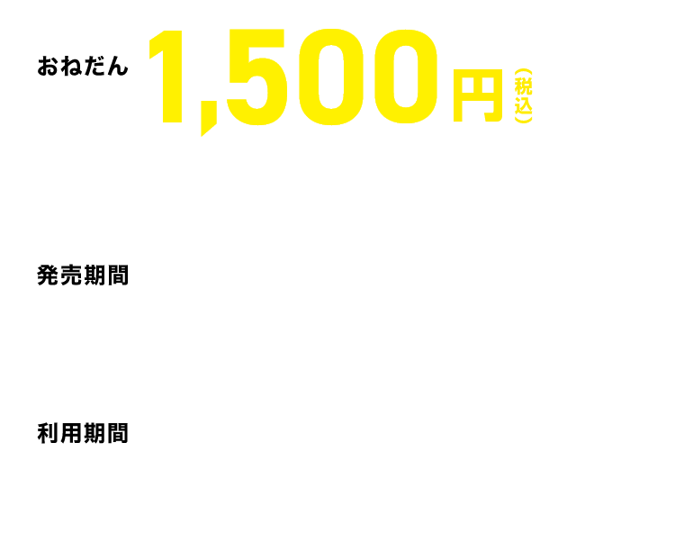 【おねだん】1,500円※1度に4枚まで同時購入できます。（ご購入者以外の方に分配してご利用可能です。）※「こども」用の設定はありません。【発売期間】2026年4月24日（金）～6月30日（火）※ご利用の1カ月前から利用開始日当日16時まで発売（発売期間内に限る）。【利用期間】2026年4月25日（土）～6月30日（火）のご利用日当日に限り有効です。
