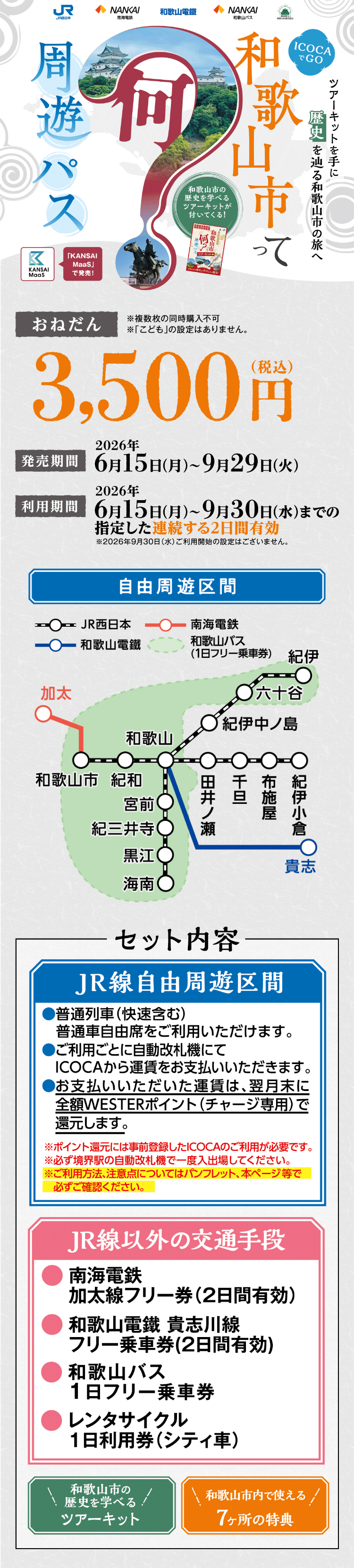 ICOCAでGO 和歌山市って何？周遊パス。「KANSAI MaaS」で発売! 和歌山市の歴史を学べるツアーキットが付いてくる! ツアーキットを手に歴史を辿る和歌山市の旅へ 【おねだん】3,500円（税込）※複数枚の同時購入不可 ※「こども」の設定はありません。 【発売期間】2026年6月15日（月）～2026年9月29日（火）【利用期間】2026年6月15日（月）～2026年9月30日（水）までの指定した連続する2日間有効。 ※2026年9月30日（水）ご利用開始の設定はございません。 【セット内容】JR線自由周遊区間、JR線以外の交通手段、和歌山市の歴史を学べるツアーキット、和歌山市内で使える7ヶ所の特典
